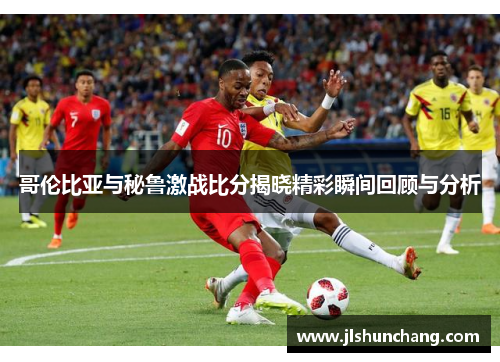 哥伦比亚与秘鲁激战比分揭晓精彩瞬间回顾与分析