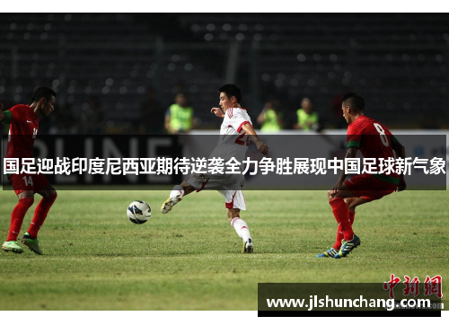 国足迎战印度尼西亚期待逆袭全力争胜展现中国足球新气象