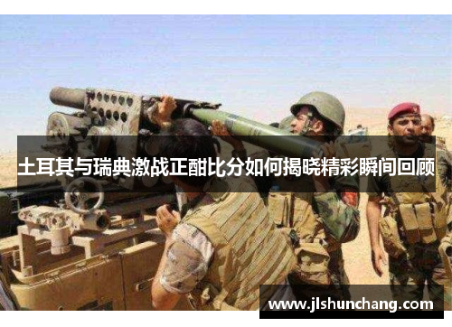 土耳其与瑞典激战正酣比分如何揭晓精彩瞬间回顾