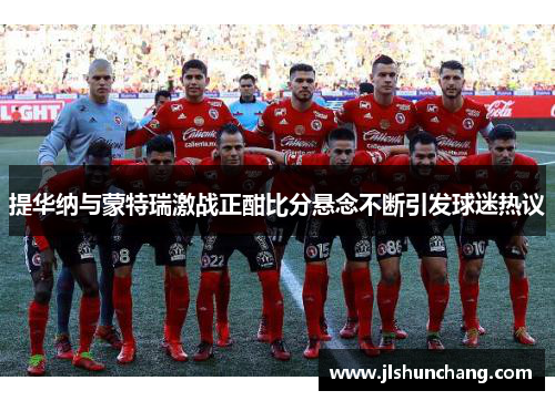 提华纳与蒙特瑞激战正酣比分悬念不断引发球迷热议